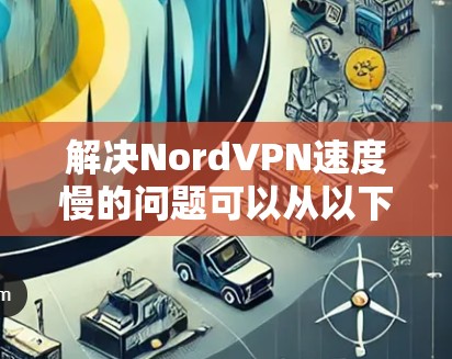 解决NordVPN速度慢的问题可以从以下步骤入手